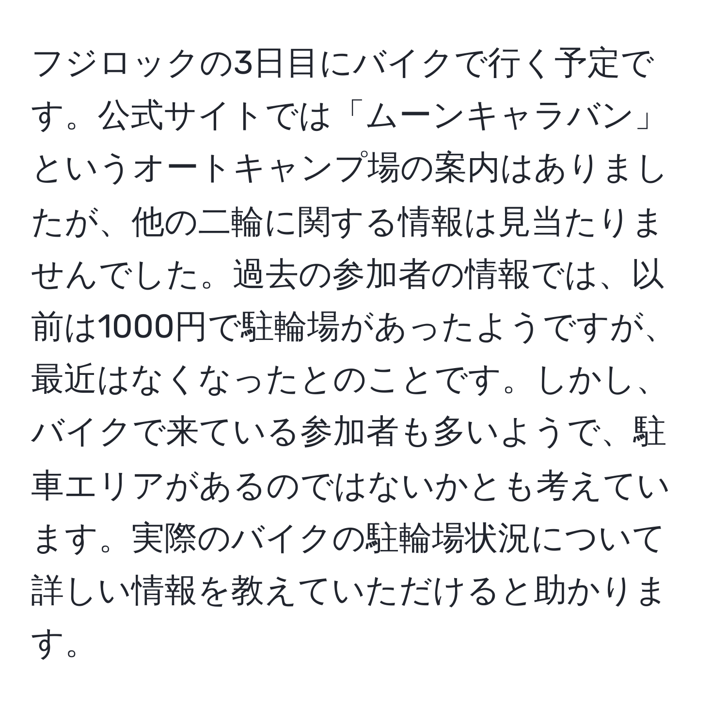 フジロックの3日目にバイクで行く予定です。公式サイトでは「ムーンキャラバン」というオートキャンプ場の案内はありましたが、他の二輪に関する情報は見当たりませんでした。過去の参加者の情報では、以前は1000円で駐輪場があったようですが、最近はなくなったとのことです。しかし、バイクで来ている参加者も多いようで、駐車エリアがあるのではないかとも考えています。実際のバイクの駐輪場状況について詳しい情報を教えていただけると助かります。