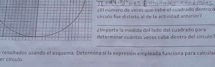 ¿El número de veces que cabe el cuadrado dentro d 
círculo fue distinto al de la actividad anterior? 
_ 
¿lmporta la medida del lado del cuadrado para 
determinar cuántas veces cabe dentro del círculo? 
_ 
es resuitados usando el esquema. Determina si la expresión empleada funciona para calcula 
er círculo.