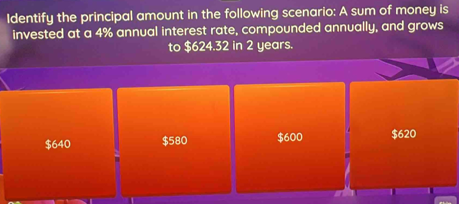 Identify the principal amount in the following scenario: A sum of money is
invested at a 4% annual interest rate, compounded annually, and grows
to $624.32 in 2 years.
$640 $580 $600
$620