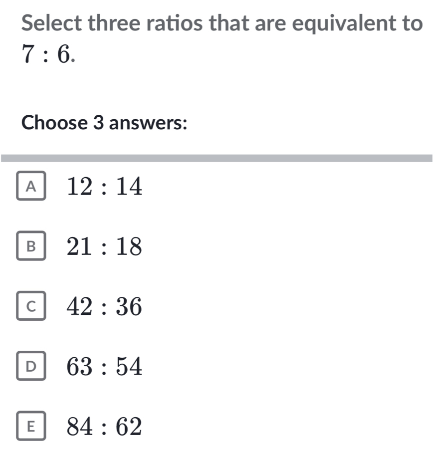 Select three ratios that are equivalent to
7:6. 
Choose 3 answers:
A 12:14
B 21:18
C 42:36
D 63:54
E 84:62