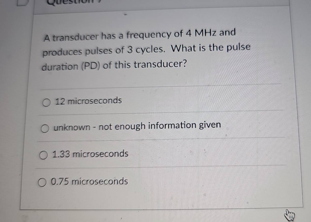 transducer has a frequency of 4 MHz and
produces pulses of 3 cycles. What is the pulse
duration (PD) of this transducer?
12 microseconds
unknown - not enough information given
1.33 microseconds
0.75 microseconds