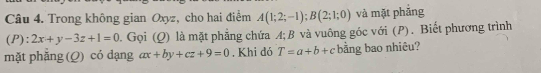 Trong không gian Oxyz, cho hai điểm A(1;2;-1); B(2;1;0) và mặt phắng 
(P): 2x+y-3z+1=0 0. Gọi (Q) là mặt phẳng chứa A; B và vuông góc với (P). Biết phương trình 
mặt phăng (Q) có dạng ax+by+cz+9=0. Khi đó T=a+b+c bằng bao nhiêu?