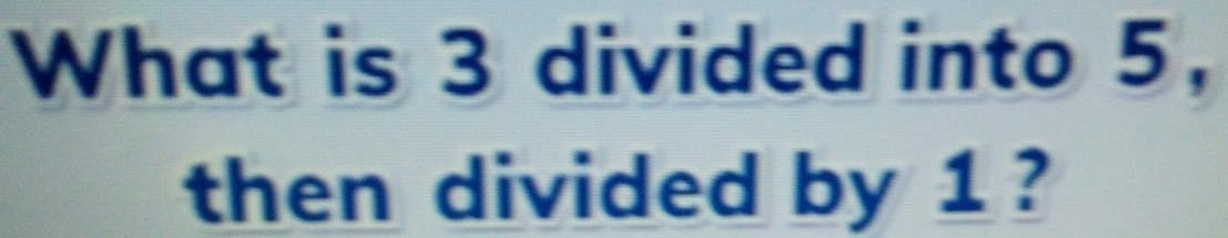 What is 3 divided into 5, 
then divided by 1 ?