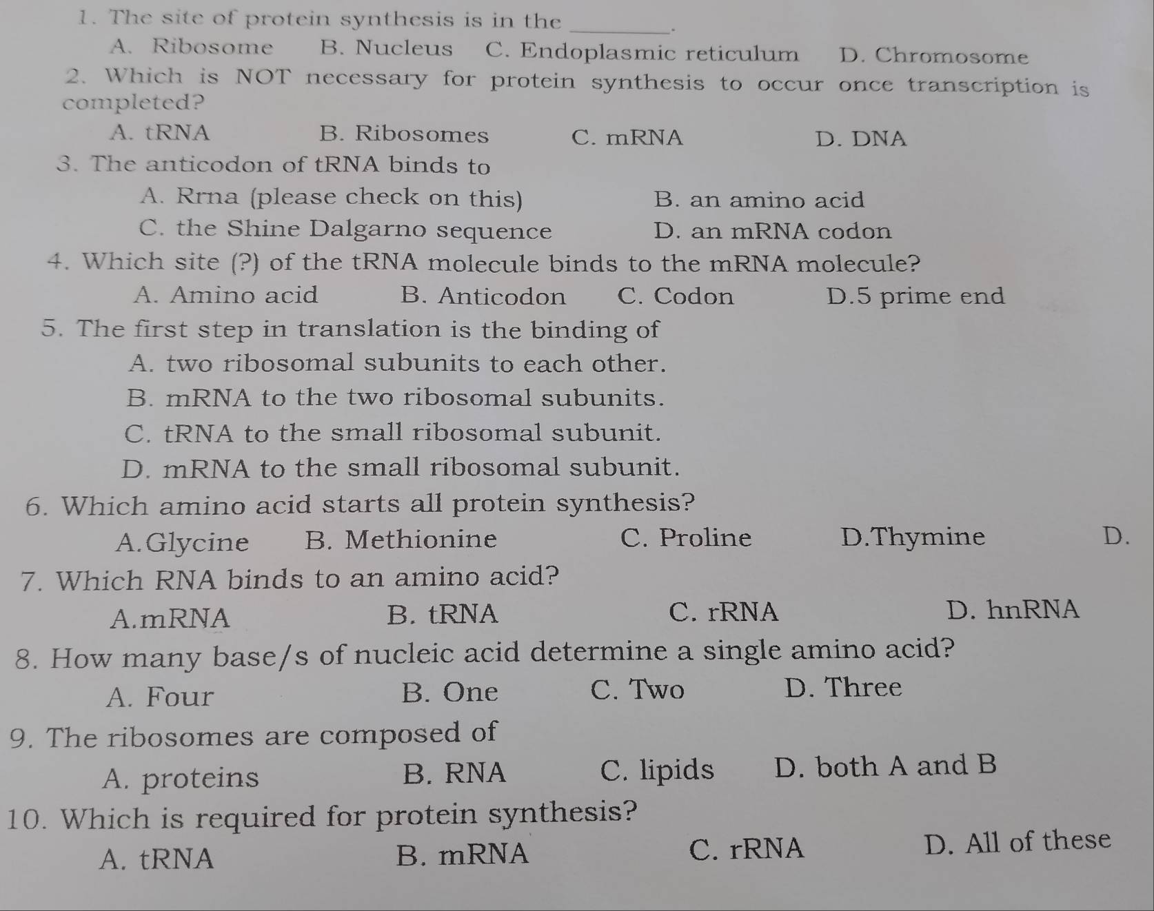 The site of protein synthesis is in the_
.
A. Ribosome B. Nucleus C. Endoplasmic reticulum D. Chromosome
2. Which is NOT necessary for protein synthesis to occur once transcription is
completed?
A. tRNA B. Ribosomes C. mRNA D. DNA
3. The anticodon of tRNA binds to
A. Rrna (please check on this) B. an amino acid
C. the Shine Dalgarno sequence D. an mRNA codon
4. Which site (?) of the tRNA molecule binds to the mRNA molecule?
A. Amino acid B. Anticodon C. Codon D. 5 prime end
5. The first step in translation is the binding of
A. two ribosomal subunits to each other.
B. mRNA to the two ribosomal subunits.
C. tRNA to the small ribosomal subunit.
D. mRNA to the small ribosomal subunit.
6. Which amino acid starts all protein synthesis?
A.Glycine B. Methionine C. Proline D.Thymine D.
7. Which RNA binds to an amino acid?
A.mRNA B. tRNA C. rRNA D. hnRNA
8. How many base/s of nucleic acid determine a single amino acid?
A. Four B. One C. Two D. Three
9. The ribosomes are composed of
A. proteins B. RNA C. lipids D. both A and B
10. Which is required for protein synthesis?
A. tRNA B. mRNA C. rRNA D. All of these