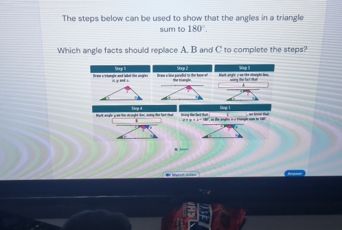 The steps below can be used to show that the angles in a triangle 
sum to 180°. 
Which angle facts should replace A, B and C to complete the steps? 
Step l Step 2 Stnp 3 
Driw a triancle and label the anoi r z, y and z. Draw a line parallel to the bose of the triangle Mark angle ∞ on the straight line. hing the fact that 
Stee 4 
Soep 5 
Mark angle y on the straight line, using the fart that Pring the fact tha '' 180 '', so the angles in a triangle som to we know that
x+y+z=1
Watch wite