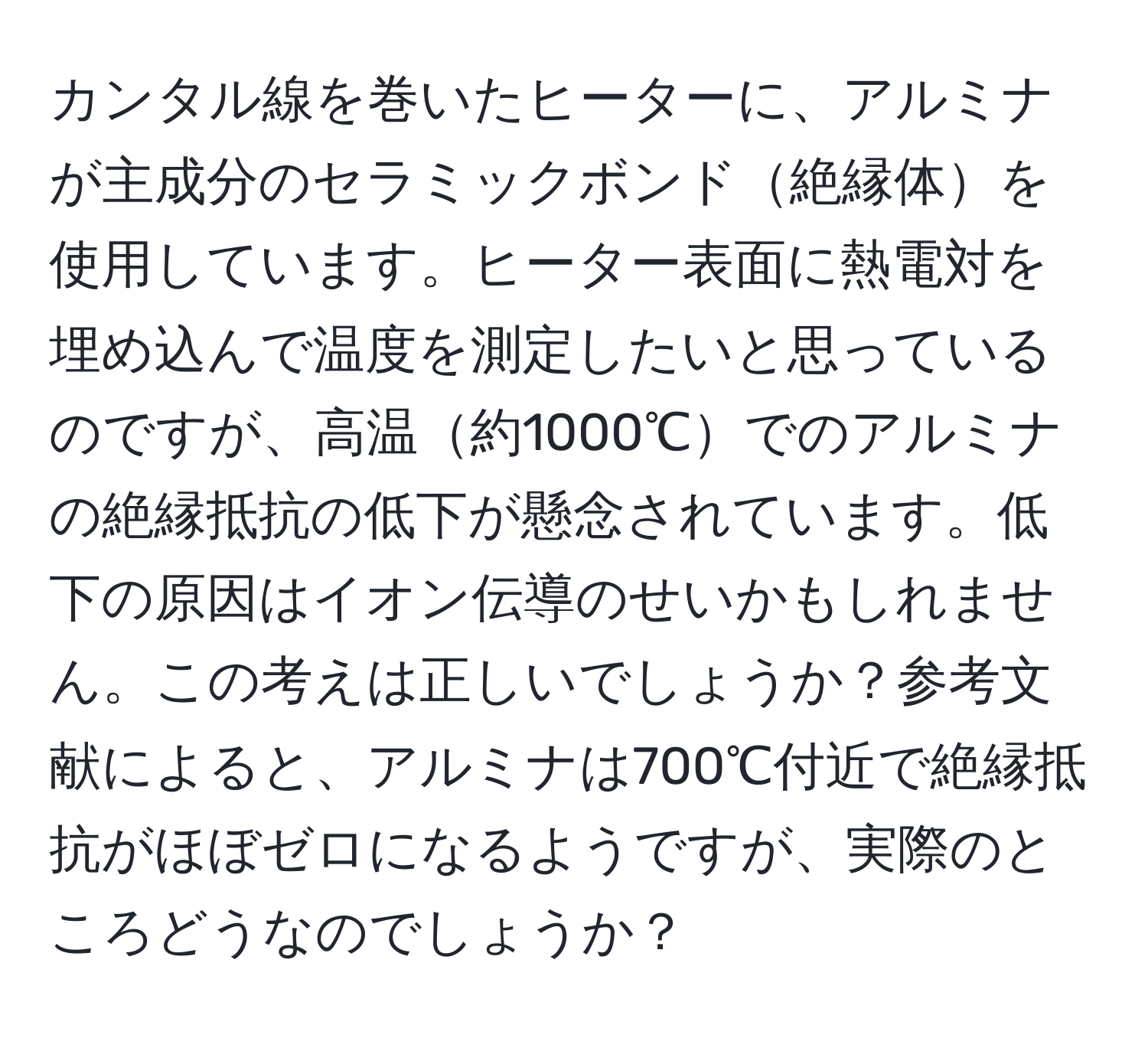 カンタル線を巻いたヒーターに、アルミナが主成分のセラミックボンド絶縁体を使用しています。ヒーター表面に熱電対を埋め込んで温度を測定したいと思っているのですが、高温約1000℃でのアルミナの絶縁抵抗の低下が懸念されています。低下の原因はイオン伝導のせいかもしれません。この考えは正しいでしょうか？参考文献によると、アルミナは700℃付近で絶縁抵抗がほぼゼロになるようですが、実際のところどうなのでしょうか？