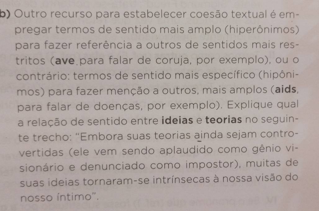 Outro recurso para estabelecer coesão textual é em- 
pregar termos de sentido mais amplo (hiperônimos) 
para fazer referência a outros de sentidos mais res- 
tritos (ave para falar de coruja, por exemplo), ou o 
contrário: termos de sentido mais específico (hipôni- 
mos) para fazer menção a outros, mais amplos (aids, 
para falar de doenças, por exemplo). Explique qual 
a relação de sentido entre ideias e teorias no seguin- 
te trecho: “Embora suas teorias ainda sejam contro- 
vertidas (ele vem sendo aplaudido como gênio vi- 
sionário e denunciado como impostor), muitas de 
suas ideias tornaram-se intrínsecas à nossa visão do 
nosso íntimo'.