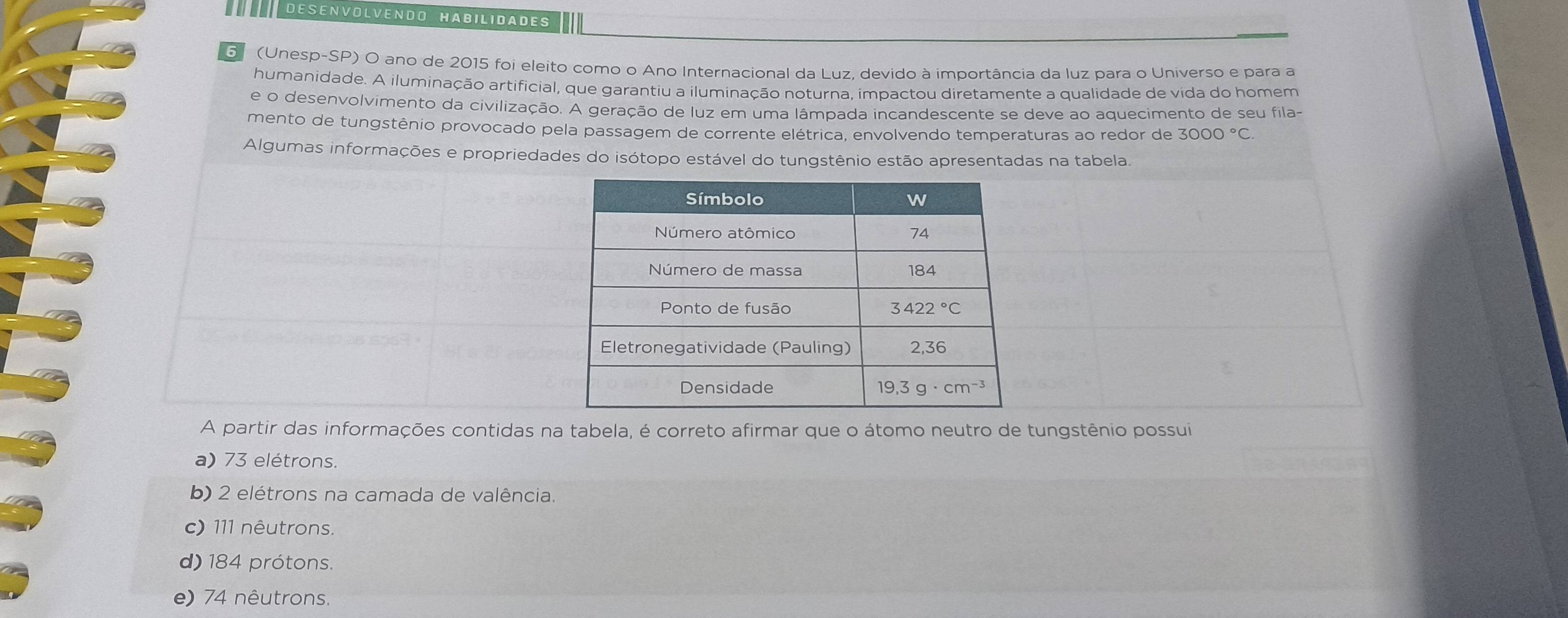 DESENVOLVENDO HABILIDADES
Gº (Unesp-SP) O ano de 2015 foi eleito como o Ano Internacional da Luz, devido à importância da luz para o Universo e para a
humanidade. A iluminação artificial, que garantiu a iluminação noturna, impactou diretamente a qualidade de vida do homem
e o desenvolvimento da civilização. A geração de luz em uma lâmpada incandescente se deve ao aquecimento de seu fila-
mento de tungstênio provocado pela passagem de corrente elétrica, envolvendo temperaturas ao redor de 3000°C
Algumas informações e propriedades do isótopo estável do tungstênio estão apresentadas na tabela.
A partir das informações contidas na tabela, é correto afirmar que o átomo neutro de tungstênio possui
a) 73 elétrons.
b) 2 elétrons na camada de valência.
c) 111 nêutrons.
d) 184 prótons.
e) 74 nêutrons.