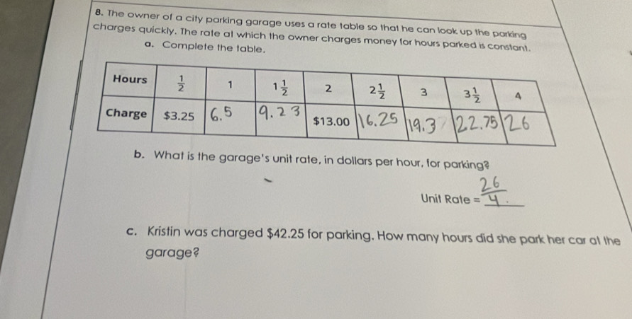 The owner of a city parking garage uses a rate table so that he can look up the parking
charges quickly. The rate at which the owner charges money for hours parked is constant.
a. Complete the table.
b. What is the garage's unit rate, in dollars per hour, for parking?
Unit Rate =_
c. Kristin was charged $42.25 for parking. How many hours did she park her car at the
garage?