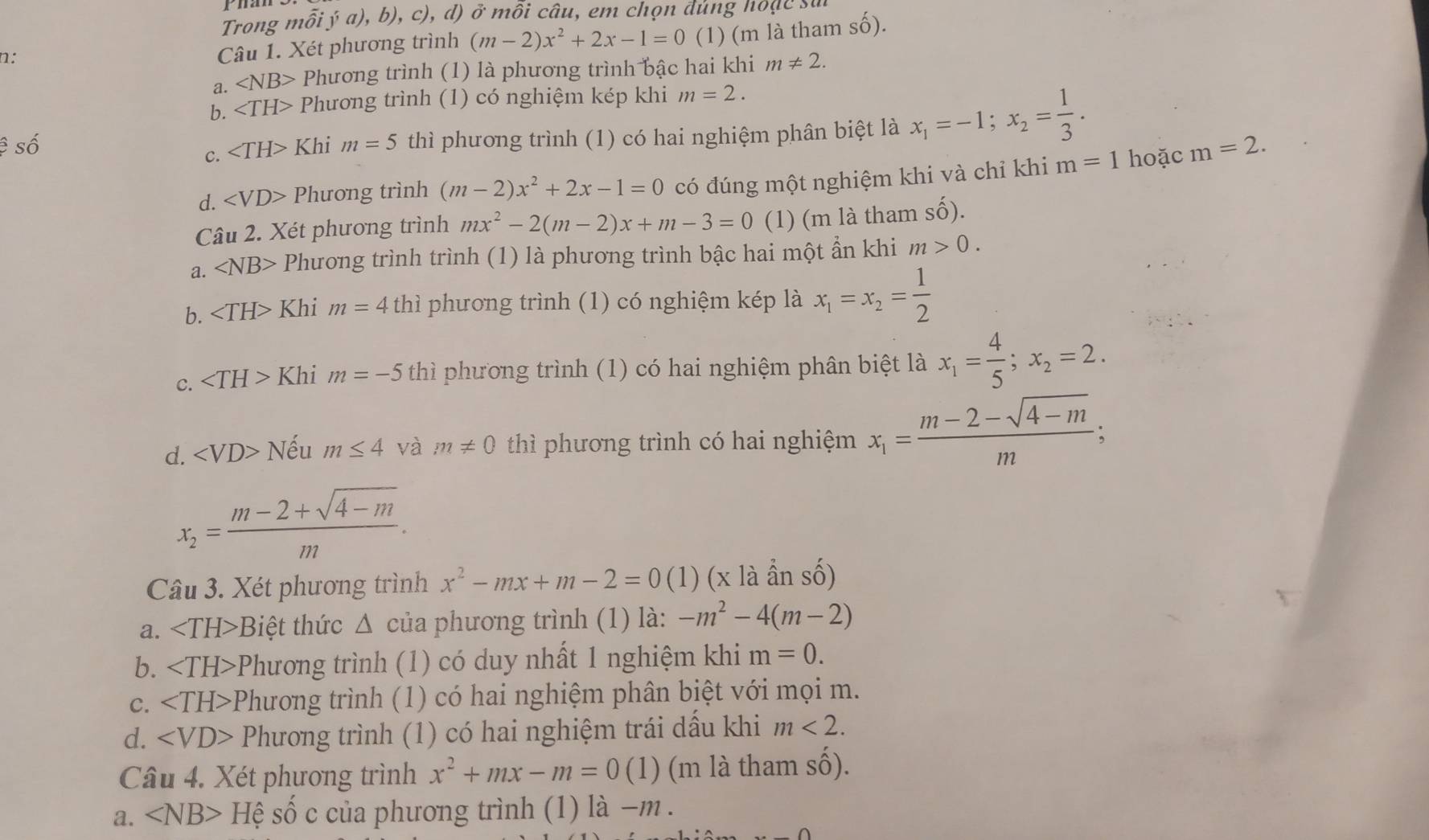 Trong mỗi ý a), b), c), d) ở mỗi câu, em chọn đùng hoặc sư
1:
Câu 1. Xét phương trình (m-2)x^2+2x-1=0 (1) (m là tham s hat O ).
a. ∠ NB> Phương trình (1) là phương trình bậc hai khi m!= 2.
b. ∠ TH> Phương trình (1) có nghiệm kép khi m=2.
ệ số ∠ TH>1 Khi m=5 thì phương trình (1) có hai nghiệm phân biệt là x_1=-1;x_2= 1/3 .
c.
d. Phương trình (m-2)x^2+2x-1=0 có đúng một nghiệm khi và chỉ khi m=1 hoặc m=2.
Câu 2. Xét phương trình mx^2-2(m-2)x+m-3=0 (1) (m là tham Shat O)
a. ∠ NB> Phương trình trình (1) là phương trình bậc hai một ẩn khi m>0.
b. Khi m=4 thì phương trình (1) có nghiệm kép là x_1=x_2= 1/2 
c. ∠ TH>K hi m=-5 thì phương trình (1) có hai nghiệm phân biệt là x_1= 4/5 ;x_2=2.
d. ∠ VD>N Vếu m≤ 4 và m!= 0 thì phương trình có hai nghiệm x_1= (m-2-sqrt(4-m))/m ;
x_2= (m-2+sqrt(4-m))/m .
Câu 3. Xét phương trình x^2-mx+m-2=0 (1) (x là ẩn số)
a. Biệt thức Δ của phương trình (1) là: -m^2-4(m-2)
b. -Phương trình (1) có duy nhất 1 nghiệm khi m=0.
C. Phương trình (1) có hai nghiệm phân biệt với mọi m.
d. Phương trình (1) có hai nghiệm trái dấu khi m<2.
Câu 4. Xét phương trình x^2+mx-m=0(1) (m là tham Shat O).
a. ∠ NB>H D shat O c của phương trình (1) là −m .