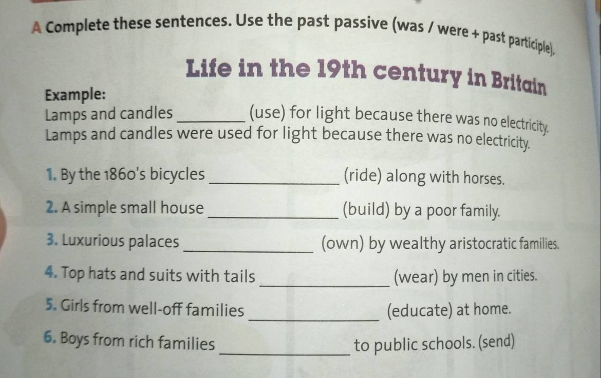 A Complete these sentences. Use the past passive (was / were + past participle). 
Life in the 19th century in Britain 
Example: 
Lamps and candles _(use) for light because there was no electricity. 
Lamps and candles were used for light because there was no electricity. 
1. By the 1860's bicycles_ (ride) along with horses. 
2. A simple small house _(build) by a poor family. 
3. Luxurious palaces _(own) by wealthy aristocratic families. 
4. Top hats and suits with tails _(wear) by men in cities. 
5. Girls from well-off families _(educate) at home. 
6. Boys from rich families_ to public schools. (send)