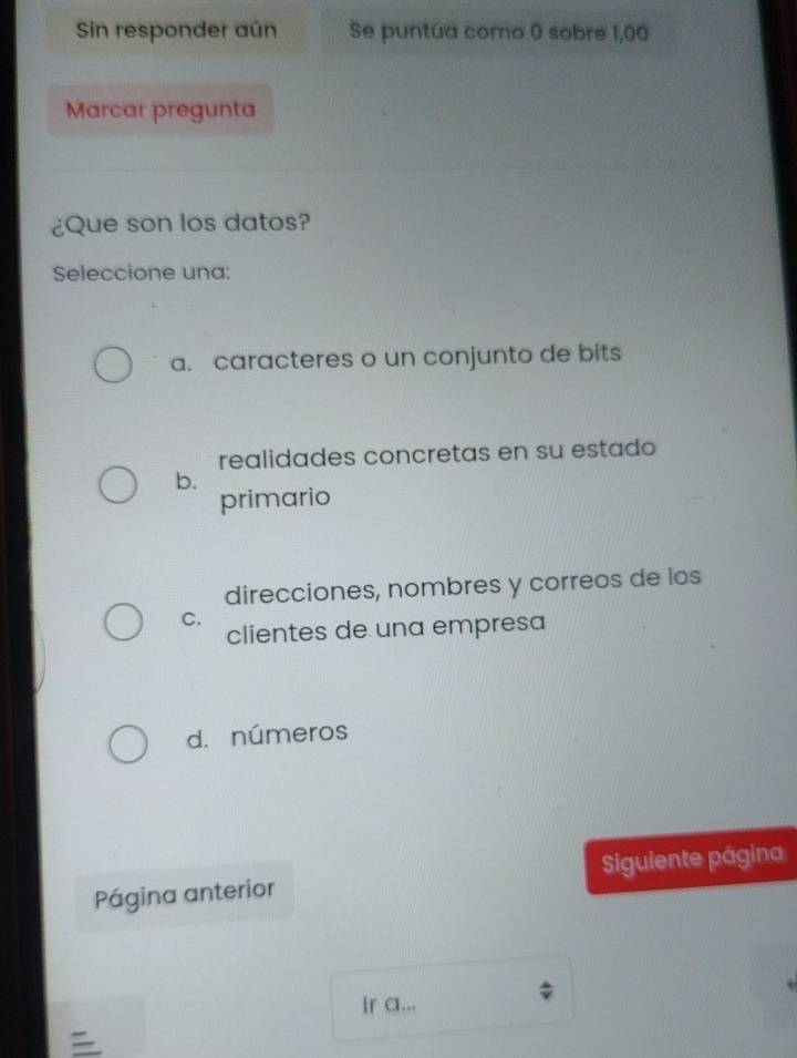 Sin responder aún Se puntúa como 0 sobre 1,00
Marcar pregunta
¿Que son los datos?
Seleccione una:
a. caracteres o un conjunto de bits
realidades concretas en su estado
b.
primario
direcciones, nombres y correos de los
C.
clientes de una empresa
d. números
Página anterior Siguiente página
Ir a...