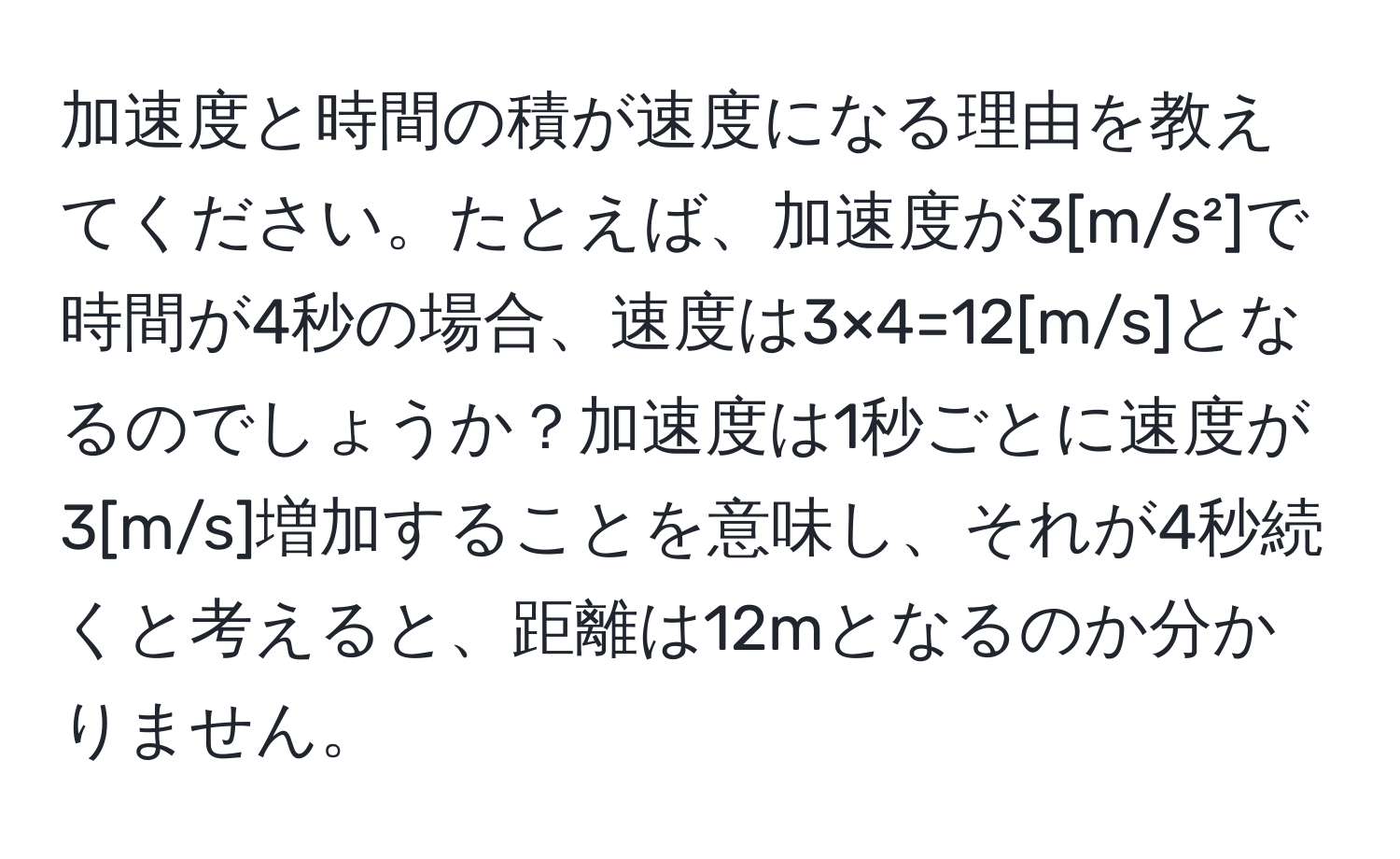 加速度と時間の積が速度になる理由を教えてください。たとえば、加速度が3[m/s²]で時間が4秒の場合、速度は3×4=12[m/s]となるのでしょうか？加速度は1秒ごとに速度が3[m/s]増加することを意味し、それが4秒続くと考えると、距離は12mとなるのか分かりません。