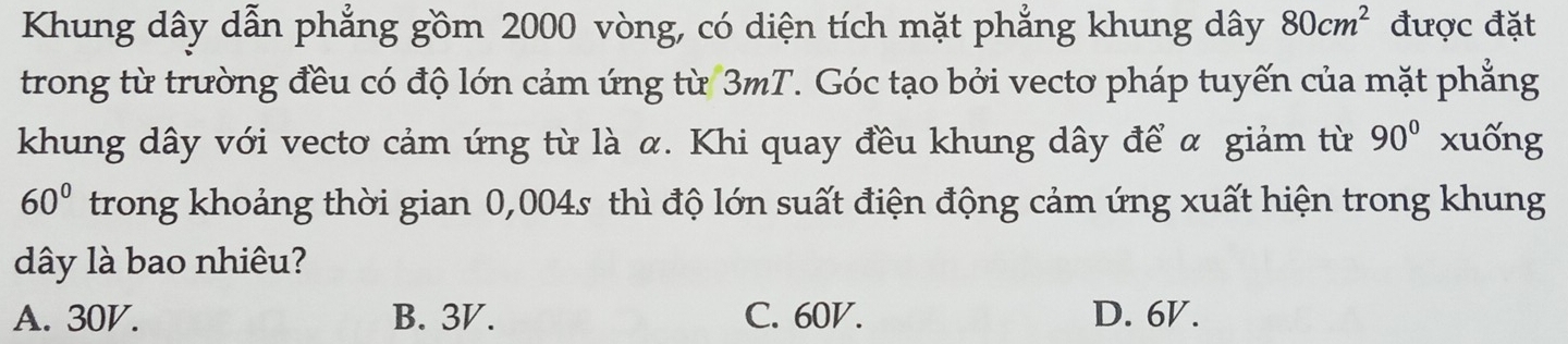 Khung dây dẫn phẳng gồm 2000 vòng, có diện tích mặt phẳng khung dây 80cm^2 được đặt
trong từ trường đều có độ lớn cảm ứng từ 3mT. Góc tạo bởi vecto pháp tuyến của mặt phẳng
khung dây với vecto cảm ứng từ là α. Khi quay đều khung dây để α giảm từ 90° xuống
60° trong khoảng thời gian 0,004s thì độ lớn suất điện động cảm ứng xuất hiện trong khung
dây là bao nhiêu?
A. 30V. B. 3V. C. 60V. D. 6V.