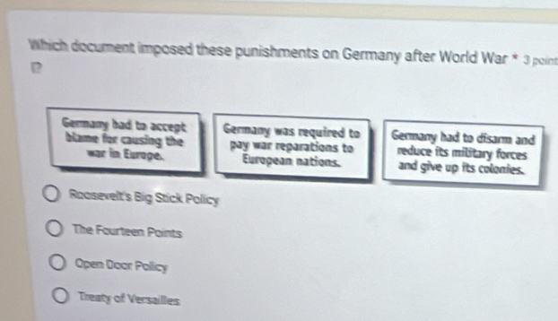 Which document imposed these punishments on Germany after World War * 3 point
Germany had to accept Germany was required to Germany had to disarm and
blame for causing the pay war reparations to reduce its military forces
war in Euroge. European nations. and give up its colonies.
Rasevelt's Big Stick Policy
The Fourteen Points
Open Door Policy
Treaty of Versailles