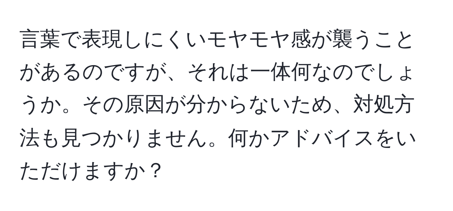 言葉で表現しにくいモヤモヤ感が襲うことがあるのですが、それは一体何なのでしょうか。その原因が分からないため、対処方法も見つかりません。何かアドバイスをいただけますか？