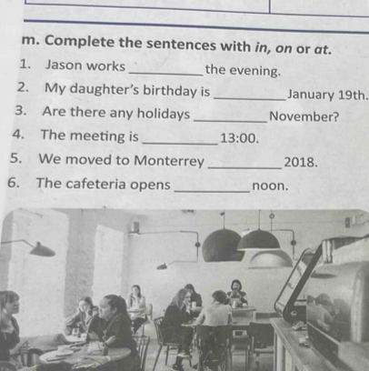 Complete the sentences with in, on or at. 
1. Jason works _the evening. 
2. My daughter’s birthday is_ January 19th. 
3. Are there any holidays _November? 
4. The meeting is _ 13:00. 
5. We moved to Monterrey _2018. 
6. The cafeteria opens _noon.