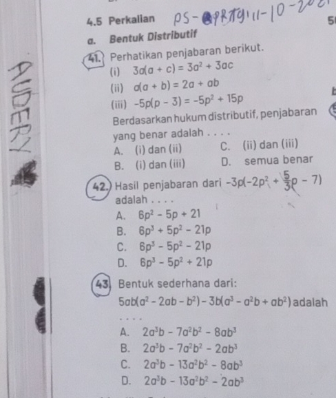 4.5 Perkalian 5
a. Bentuk Distributif
41. Perhatikan penjabaran berikut.
(i) 3a(a+c)=3a^2+3ac
(ii) a(a+b)=2a+ab

(iii) -5p(p-3)=-5p^2+15p
Berdasarkan hukum distributif, penjabaran
yang benar adalah . . . .
A. (i) dan (ii) C. (ii) dan (iii)
B. (i) dan (iii) D. semua benar
42.) Hasil penjabaran dari -3p(-2p^2+ 5/3 p-7)
adalah . . . .
A. 6p^2-5p+21
B. 6p^3+5p^2-21p
C. 6p^3-5p^2-21p
D. 6p^3-5p^2+21p
43 Bentuk sederhana dari:
5ab(a^2-2ab-b^2)-3b(a^3-a^2b+ab^2) adalah
A. 2a^3b-7a^2b^2-8ab^3
B. 2a^3b-7a^2b^2-2ab^3
C. 2a^3b-13a^2b^2-8ab^3
D. 2a^3b-13a^2b^2-2ab^3