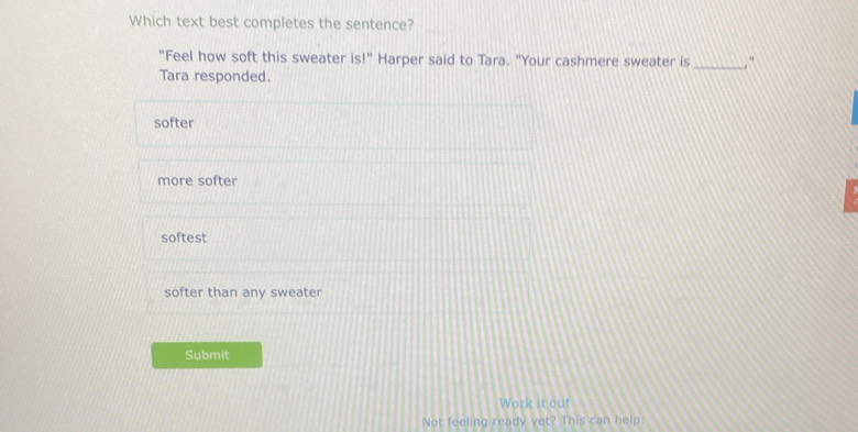 Which text best completes the sentence?
"Feel how soft this sweater is!'' Harper said to Tara. "Your cashmere sweater is _ 
Tara responded.
softer
more softer
softest
softer than any sweater
Submit
Work it out
Not feeling ready yet? This can help: