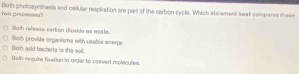 Both photosynthesis and cellular respiration are part of the carbon cycle. Which statement beat compares these
two processes?
Both release carbon dioxide as waste.
Both provide organisms with usable energy.
Both add bacteria to the soil.
Both require fixation in order to convert molecules.