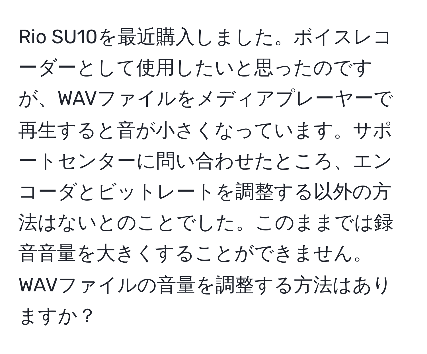 Rio SU10を最近購入しました。ボイスレコーダーとして使用したいと思ったのですが、WAVファイルをメディアプレーヤーで再生すると音が小さくなっています。サポートセンターに問い合わせたところ、エンコーダとビットレートを調整する以外の方法はないとのことでした。このままでは録音音量を大きくすることができません。WAVファイルの音量を調整する方法はありますか？