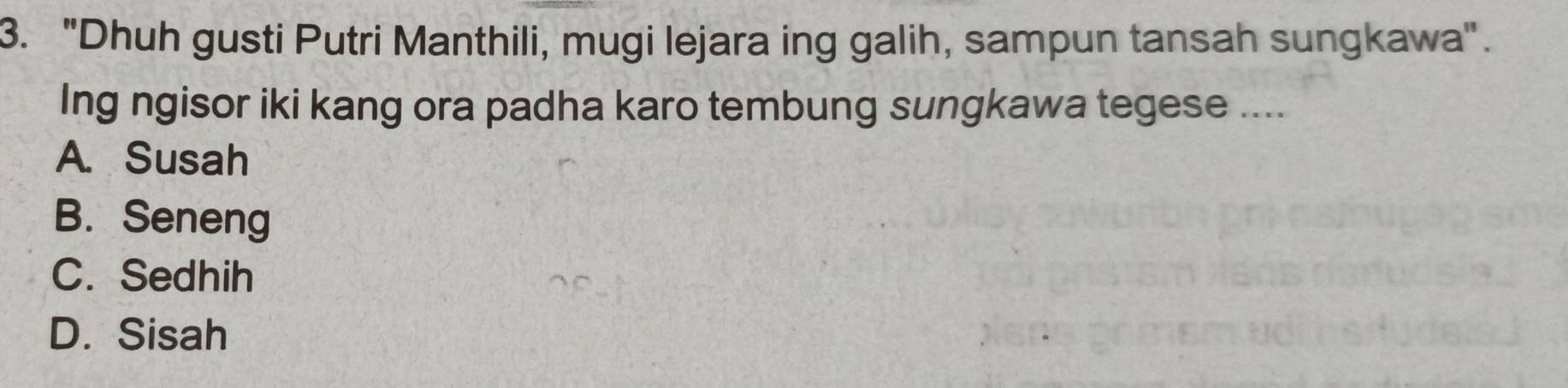 "Dhuh gusti Putri Manthili, mugi lejara ing galih, sampun tansah sungkawa".
Ing ngisor iki kang ora padha karo tembung sungkawa tegese ....
A. Susah
B. Seneng
C. Sedhih
D. Sisah