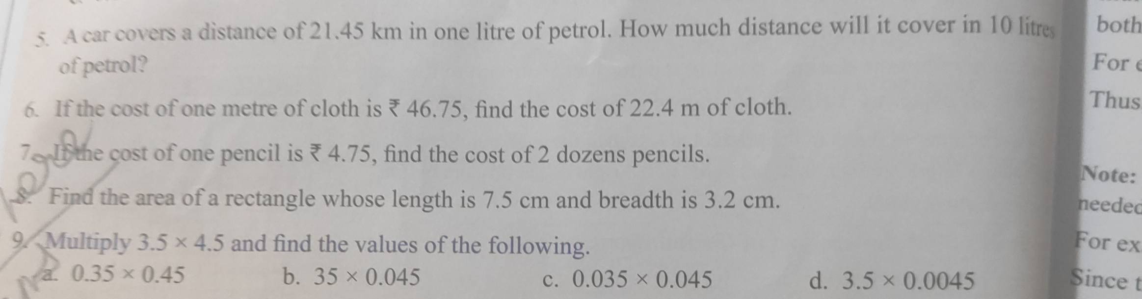 A car covers a distance of 21.45 km in one litre of petrol. How much distance will it cover in 10 litres both 
of petrol? For e 
6. If the cost of one metre of cloth is ₹ 46.75, find the cost of 22.4 m of cloth. 
Thus 
7. If the cost of one pencil is ₹ 4.75, find the cost of 2 dozens pencils. 
Note: 
8. Find the area of a rectangle whose length is 7.5 cm and breadth is 3.2 cm. 
needed 
9. Multiply 3.5* 4.5 and find the values of the following. 
For ex 
b. 35* 0.045 c. 0.035* 0.045 d. 3.5* 0.0045
a 0.35* 0.45 Since t