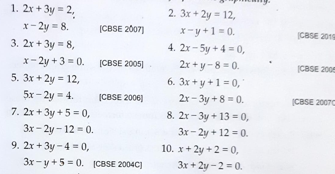 2x+3y=2, 
2. 3x+2y=12,
x-2y=8. [CBSE 2007] x-y+1=0. [CBSE 2019 
3. 2x+3y=8, 
4. 2x-5y+4=0,
x-2y+3=0. [CBSE 2005] 2x+y-8=0. [CBSE 2005 
5. 3x+2y=12, 
6. 3x+y+1=0,
5x-2y=4. [CBSE 2006] 2x-3y+8=0. [CBSE 20070 
7. 2x+3y+5=0, 
8. 2x-3y+13=0,
3x-2y-12=0.
3x-2y+12=0. 
9. 2x+3y-4=0, 10. x+2y+2=0,
3x-y+5=0. [CBSE 2004C] 3x+2y-2=0.