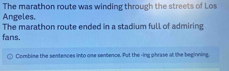 The marathon route was winding through the streets of Los 
Angeles. 
The marathon route ended in a stadium full of admiring 
fans. 
Combine the sentences into one sentence. Put the -ing phrase at the beginning.