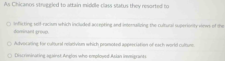 As Chicanos struggled to attain middle class status they resorted to
Inflicting self-racism which included accepting and internalizing the cultural superiority views of the
dominant group.
Advocating for cultural relativism which promoted appreciation of each world culture.
Discriminating against Anglos who employed Asian immigrants