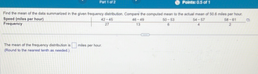 a Points: 0.5 of 1
Find the mean of the data summarized in the given frequency distribution. Compare the computed mean to the actual mean of 50.6 miles per hour.
Speed (miles per hour) 42-45 46-49 50-53 54-57 58-61
Frequency 27 13 6 4 2
The mean of the frequency distribution is □ miles per hour.
(Round to the nearest tenth as needed.)