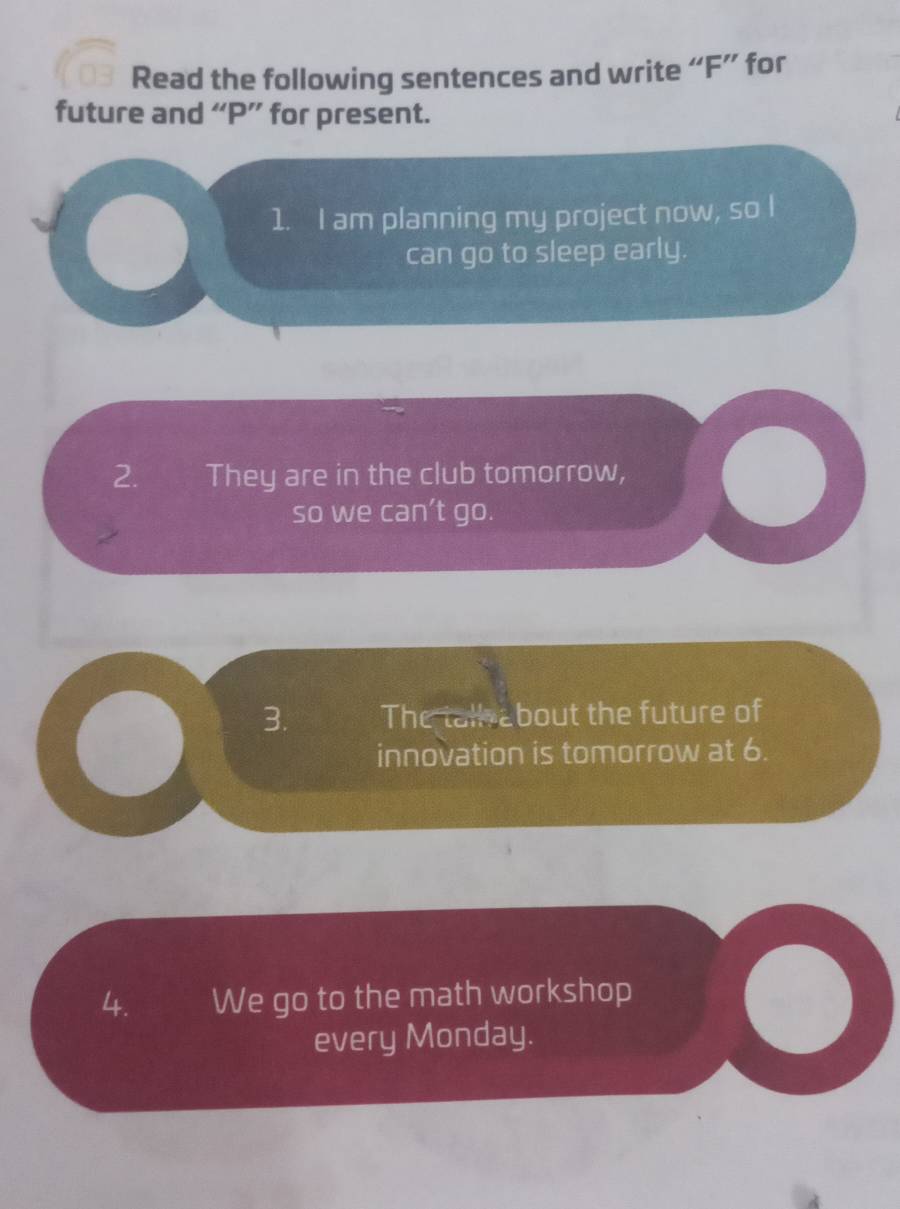 Read the following sentences and write “ F ” for 
future and “ P ” for present. 
1. I am planning my project now, so I 
can go to sleep early. 
2. They are in the club tomorrow, 
so we can’t go. 
3. The tall about the future of 
innovation is tomorrow at 6. 
4. We go to the math workshop 
every Monday.