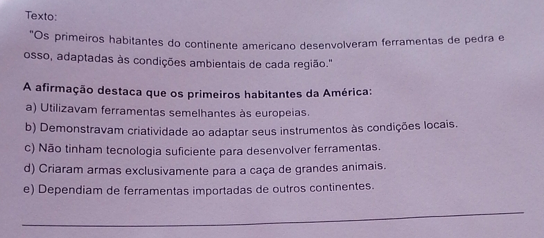 Texto:
"Os primeiros habitantes do continente americano desenvolveram ferramentas de pedra e
osso, adaptadas às condições ambientais de cada região.'
A afirmação destaca que os primeiros habitantes da América:
a) Utilizavam ferramentas semelhantes às europeias.
b) Demonstravam criatividade ao adaptar seus instrumentos às condições locais.
c) Não tinham tecnologia suficiente para desenvolver ferramentas.
d) Criaram armas exclusivamente para a caça de grandes animais.
e) Dependiam de ferramentas importadas de outros continentes.
_