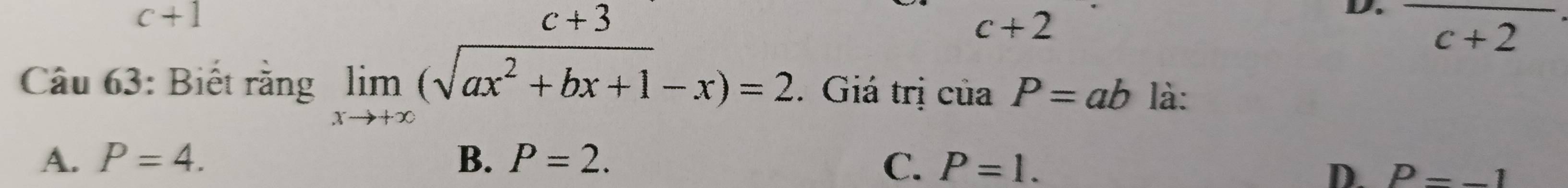 c+1
c+3
c+2
D. frac c+2
Câu 63: Biết rằng limlimits _xto +∈fty (sqrt(ax^2+bx+1)-x)=2. Giá trị của P=ab là:
A. P=4. B. P=2. C. P=1.
D. P=-1