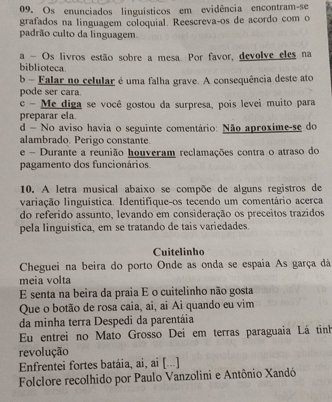 Os enunciados linguísticos em evidência encontram-se
grafados na linguagem coloquial. Reescrevaços de acordo com o
padrão culto da linguagem.
a - Os livros estão sobre a mesa. Por favor, devolve eles na
biblioteca.
b - Falar no celular é uma falha grave. A consequência deste ato
pode ser cara.
c - Me diga se você gostou da surpresa, pois levei muito para
preparar ela.
d - No aviso havia o seguinte comentário: Não aproxime-se do
alambrado. Perigo constante.
e - Durante a reunião houveram reclamações contra o atraso do
pagamento dos funcionários.
10. A letra musical abaixo se compõe de alguns registros de
valiação linguística. Identifíque-os tecendo um comentário acerca
do referido assunto, levando em consideração os preceitos trazidos
pela linguística, em se tratando de tais variedades.
Cuitelinho
Cheguei na beira do porto Onde as onda se espaia As garça dá
meia volta
E senta na beira da praia E o cuitelinho não gosta
Que o botão de rosa caia, ai, ai Ai quando eu vim
da minha terra Despedi da parentáia
Eu entrei no Mato Grosso Dei em terras paraguaia Lá tinh
revolução
Enfrentei fortes batáia, ai, ai [...]
Folclore recolhido por Paulo Vanzolini e Antônio Xandó