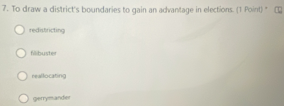 To draw a district's boundaries to gain an advantage in elections. (1 Point) *
redistricting
filibuster
reallocating
gerrymander