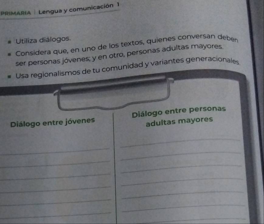 PRIMARIA | Lengua y comunicación 1 
Utiliza diálogos. 
Considera que, en uno de los textos, quienes conversan deben 
ser personas jóvenes; y en otro, personas adultas mayores. 
Usa regionalismos de tu comunidad y variantes generacionales 
Diálogo entre jóvenes Diálogo entre personas 
adultas mayores 
_ 
_ 
_ 
_ 
_ 
_ 
_ 
_ 
_ 
_ 
_ 
_ 
_ 
_