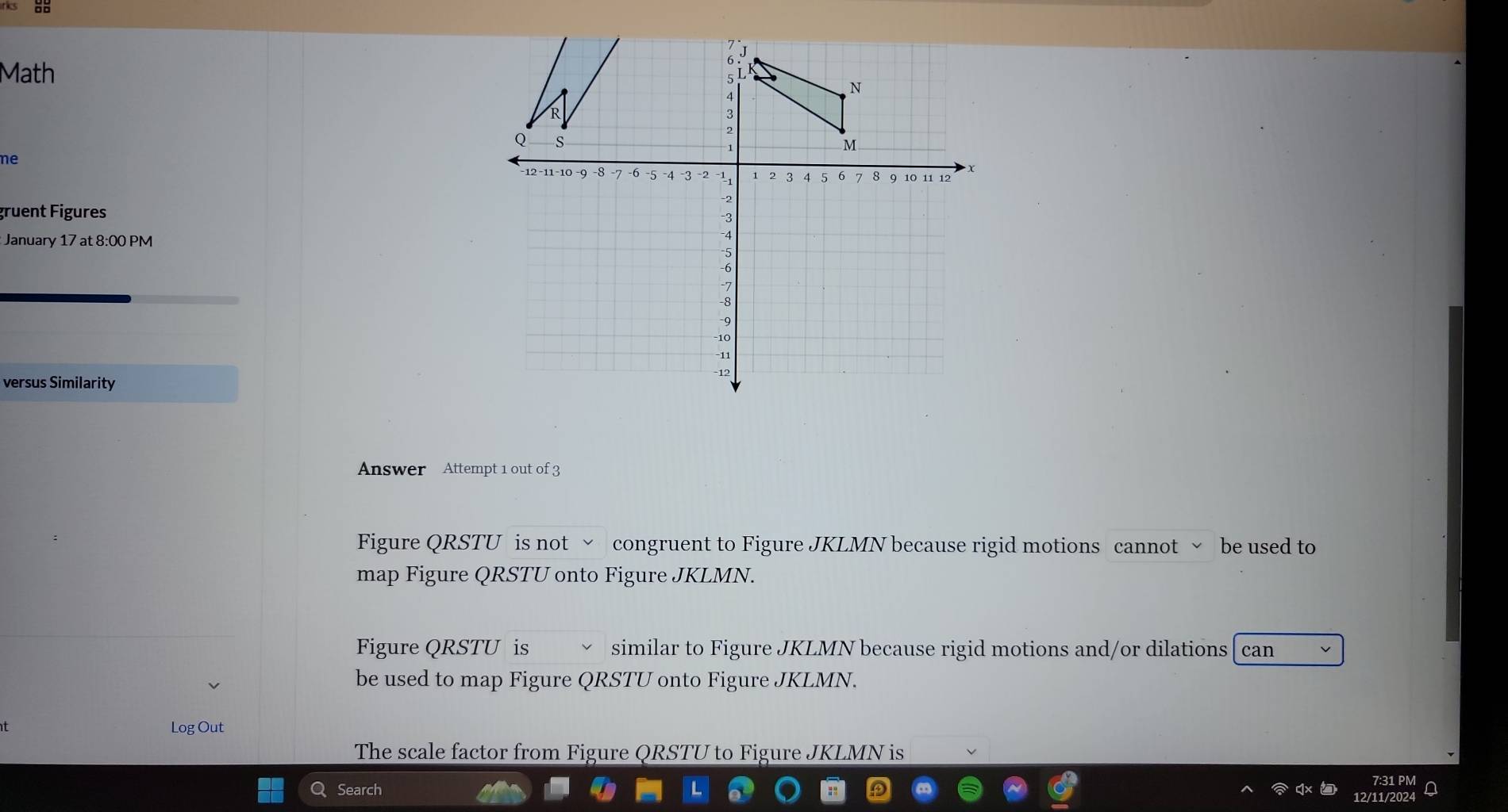 Math
ne
gruent Figures 
January 17 at 8:00 PM
versus Similarity
Answer Attempt 1 out of 3
Figure QRSTU is not √ congruent to Figure JKLMN because rigid motions cannot ~ be used to
map Figure QRSTU onto Figure JKLMN.
Figure QRSTU is similar to Figure JKLMN because rigid motions and/or dilations [ can
be used to map Figure QRSTU onto Figure JKLMN.
Log Out
The scale factor from Figure QRSTU to Figure JKLMN is
Search
7:31 PM
12/11/2024