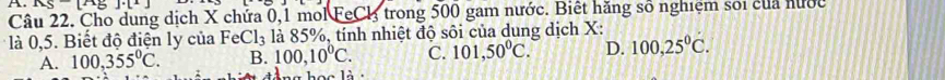 x^2+]· B)· (^2
Câu 22. Cho dung dịch X chứa 0,1 mol FeCl trong 500 gam nước. Biết hăng số nghiệm soi của hước
là 0,5. Biết độ điện ly của FeCl₃ là 85%, tính nhiệt độ sôi của dung dịch X :
A. 100,355°C. B. 100,10°C. C. 101. 50°C. D. 100,25°C.