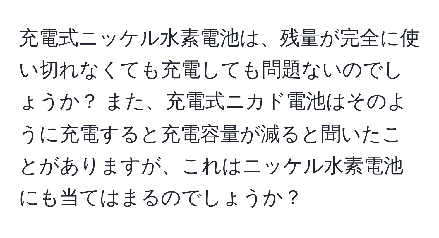 充電式ニッケル水素電池は、残量が完全に使い切れなくても充電しても問題ないのでしょうか？ また、充電式ニカド電池はそのように充電すると充電容量が減ると聞いたことがありますが、これはニッケル水素電池にも当てはまるのでしょうか？