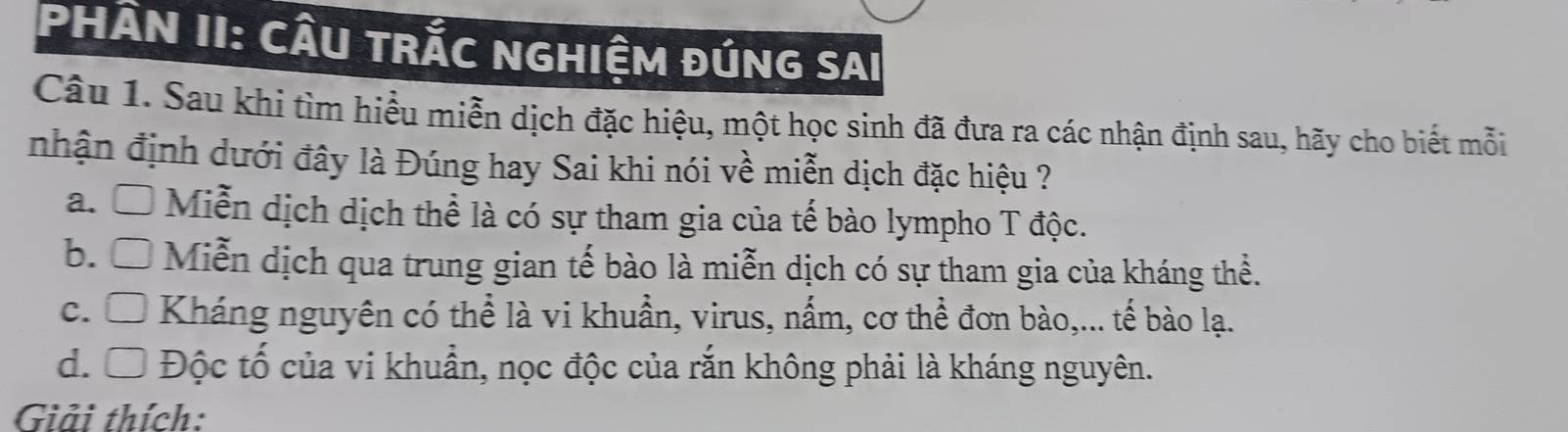 PHÂN II: CÂU TRắC NGHIệM ĐÚNG SAI
Câu 1. Sau khi tìm hiểu miễn dịch đặc hiệu, một học sinh đã đưa ra các nhận định sau, hãy cho biết mỗi
nhận định dưới đây là Đúng hay Sai khi nói về miễn dịch đặc hiệu ?
a. Ô Miễn dịch dịch thể là có sự tham gia của tế bào lympho T độc.
b. Ô Miễn dịch qua trung gian tế bào là miễn dịch có sự tham gia của kháng thể.
c. Ô Kháng nguyên có thể là vi khuần, virus, nấm, cơ thể đơn bào,... tế bào lạ.
d. Ô Độc tố của vi khuẩn, nọc độc của rắn không phải là kháng nguyên.
Giải thích: