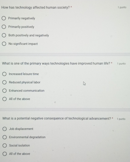 How has technology affected human society? * 1 punto
Primarily negatively
Primarily positively
Both positively and negatively
No significant impact
What is one of the primary ways technologies have improved human life? * 1 punto
Increased leisure time
Reduced physical labor
Enhanced communication
All of the above
What is a potential negative consequence of technological advancement? * 1 punto
Job displacement
Environmental degradation
Social isolation
All of the above