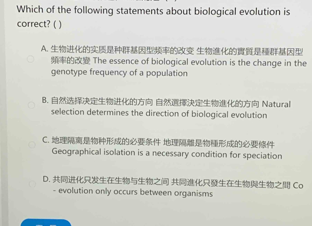 Which of the following statements about biological evolution is
correct? ( )
A. 
The essence of biological evolution is the change in the
genotype frequency of a population
B. Natural
selection determines the direction of biological evolution
C. 
Geographical isolation is a necessary condition for speciation
D. Co
- evolution only occurs between organisms