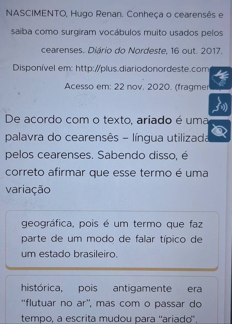 NASCIMENTO, Hugo Renan. Conheça o cearensês e 
saiba como surgiram vocábulos muito usados pelos 
cearenses. Diário do Nordeste, 16 out. 2017. 
Disponível em: http:/plus.diariodonordeste.com 
Acesso em: 22 nov. 2020. (fragmer 
De acordo com o texto, ariado é uma 
palavra do cearensês - língua utilizada 
pelos cearenses. Sabendo disso, é 
correto afirmar que esse termo é uma 
variação 
geográfica, pois é um termo que faz 
parte de um modo de falar típico de 
um estado brasileiro. 
histórica, pois antigamente era 
“flutuar no ar”, mas com o passar do 
tempo, a escrita mudou para “ariado”.