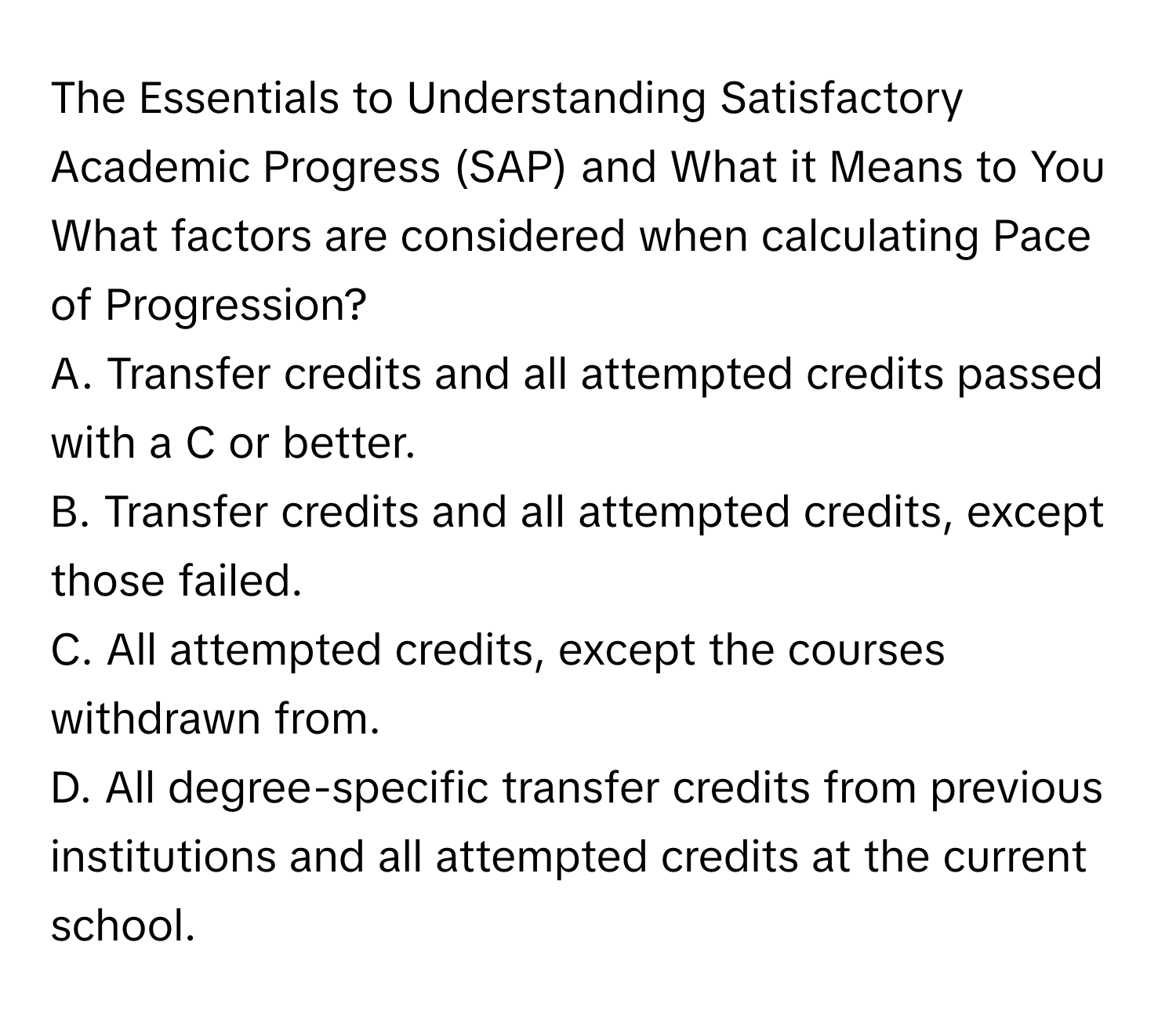 The Essentials to Understanding Satisfactory Academic Progress (SAP) and What it Means to You

What factors are considered when calculating Pace of Progression?
A. Transfer credits and all attempted credits passed with a C or better.
B. Transfer credits and all attempted credits, except those failed.
C. All attempted credits, except the courses withdrawn from.
D. All degree-specific transfer credits from previous institutions and all attempted credits at the current school.