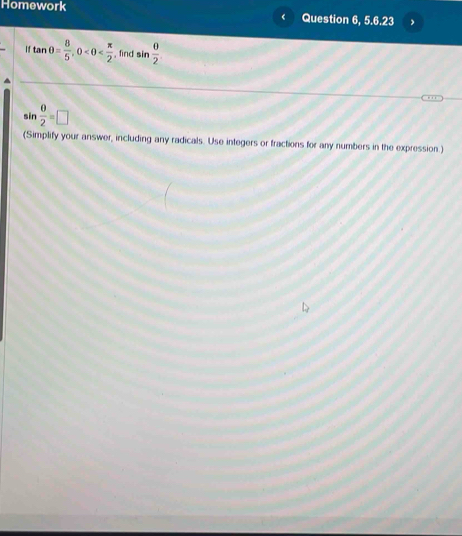 Homework 
Question 6, 5.6.23
iftan θ = 8/5 , 0 , find sin  θ /2 

sin  0/2 =□
(Simplify your answer, including any radicals. Use integers or fractions for any numbers in the expression.)