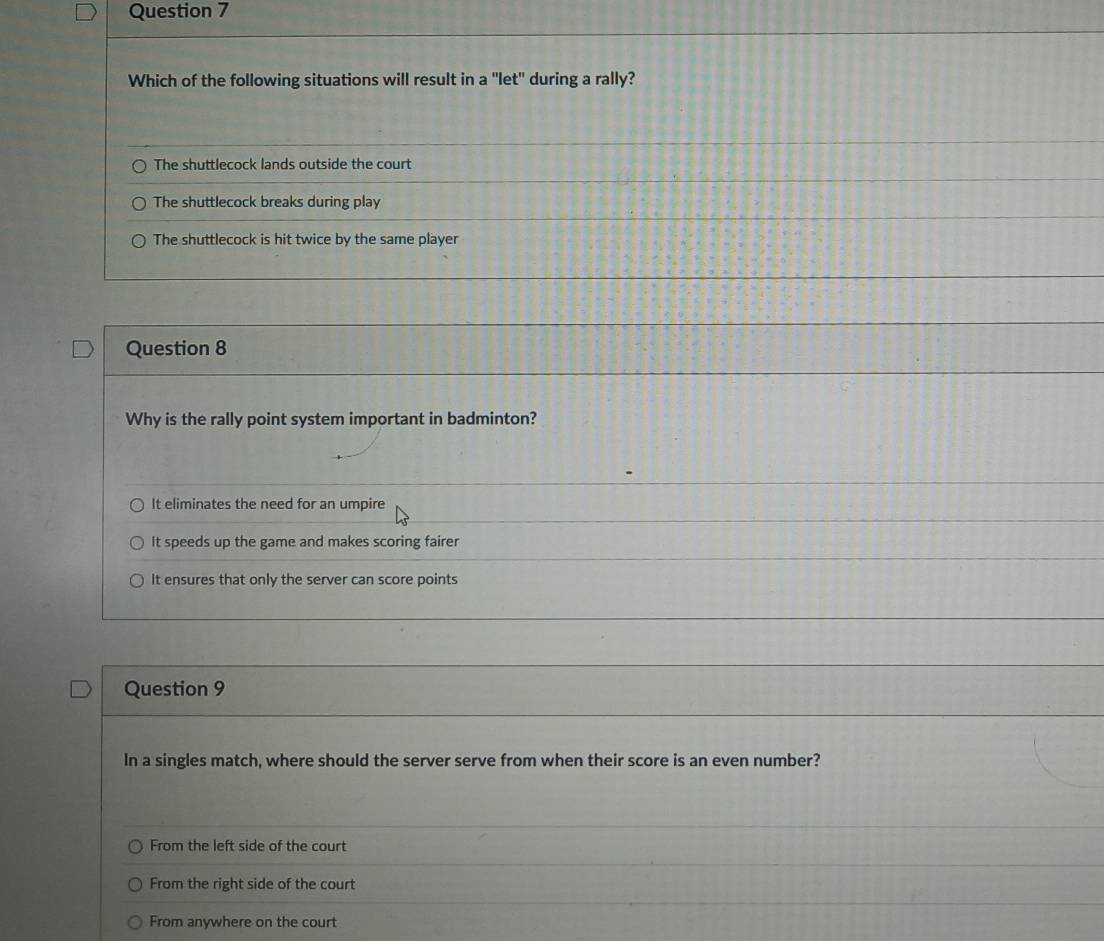 Which of the following situations will result in a "let" during a rally?
The shuttlecock lands outside the court
The shuttlecock breaks during play
The shuttlecock is hit twice by the same player
Question 8
Why is the rally point system important in badminton?
It eliminates the need for an umpire
It speeds up the game and makes scoring fairer
It ensures that only the server can score points
Question 9
In a singles match, where should the server serve from when their score is an even number?
From the left side of the court
From the right side of the court
From anywhere on the court