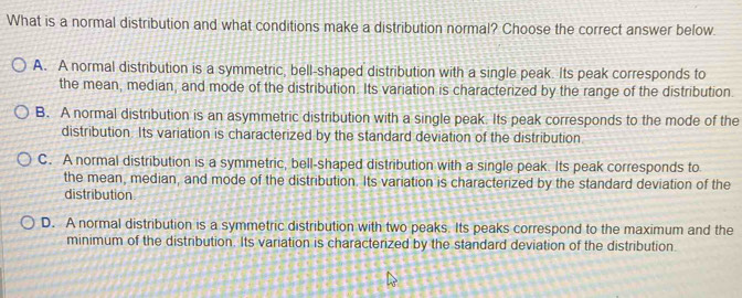 What is a normal distribution and what conditions make a distribution normal? Choose the correct answer below.
A. A normal distribution is a symmetric, bell-shaped distribution with a single peak. Its peak corresponds to
the mean, median, and mode of the distribution. Its variation is characterized by the range of the distribution.
B. A normal distribution is an asymmetric distribution with a single peak. Its peak corresponds to the mode of the
distribution. Its variation is characterized by the standard deviation of the distribution
C. A normal distribution is a symmetric, bell-shaped distribution with a single peak. Its peak corresponds to
the mean, median, and mode of the distribution. Its variation is characterized by the standard deviation of the
distribution
D. A normal distribution is a symmetric distribution with two peaks. Its peaks correspond to the maximum and the
minimum of the distribution. Its variation is characterized by the standard deviation of the distribution