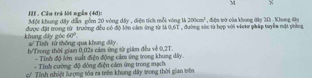 III . Câu trả lời ngắn (4đ): 
Một khung dây dẫn gồm 20 vòng dây , diện tích mỗi vòng là 200cm^2 , điện trở của khung dây 2Ω , Khung dây
được đặt trong từ trường đều có độ lớn cảm ứng từ là 0,6T , đường sức từ hợp với véctơ pháp tuyển mặt phẳng 
khung dây góc 60^0. 
a/ Tính từ thông qua khung dây. 
b/Trong thời gian 0,02s cảm ứng từ giảm đều về 0,2T. 
- Tính độ lớn suất điện động cảm ứng trong khung dây. 
- Tính cường độ dòng điện cảm ứng trong mạch 
c/ Tính nhiệt lượng tỏa ra trên khung dây trong thời gian trên