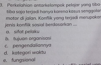 Perkelahian antarkelompok pelajar yang tiba
tiba saja terjadi hanya karena kasus senggolan
motor di jalan. Konflik yang terjadi merupakar
jenis konflik sosial berdasarkan ....
a. sifat pelaku
b. tujuan organisasi
c. pengendaliannya
d. kategori waktu
e. fungsional